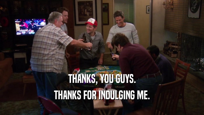 THANKS, YOU GUYS. THANKS FOR INDULGING ME. 
