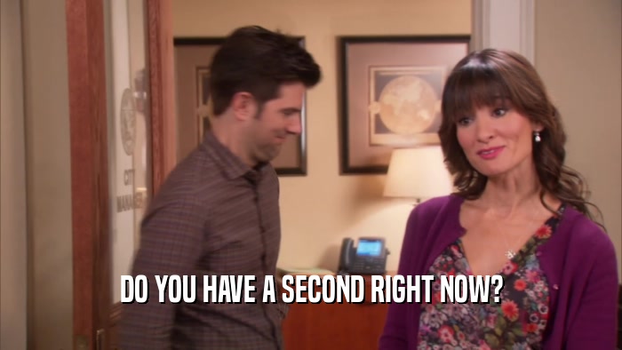 DO YOU HAVE A SECOND RIGHT NOW?  