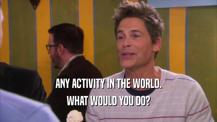 ANY ACTIVITY IN THE WORLD. WHAT WOULD YOU DO? 