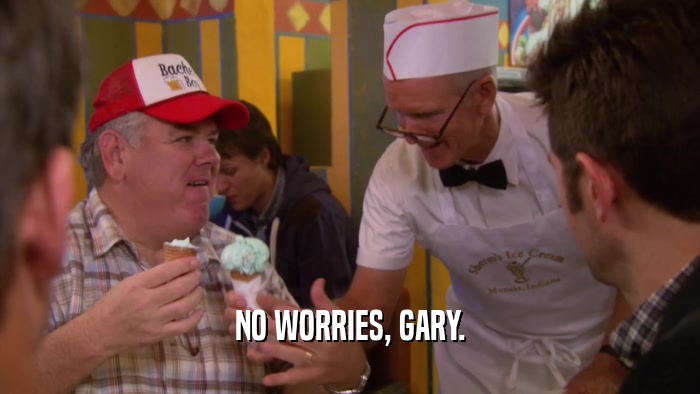 NO WORRIES, GARY.  