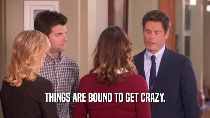 THINGS ARE BOUND TO GET CRAZY.  