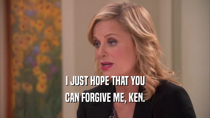 I JUST HOPE THAT YOU CAN FORGIVE ME, KEN. 