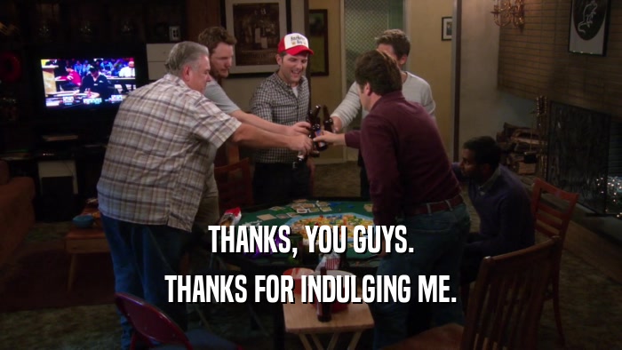 THANKS, YOU GUYS. THANKS FOR INDULGING ME. 
