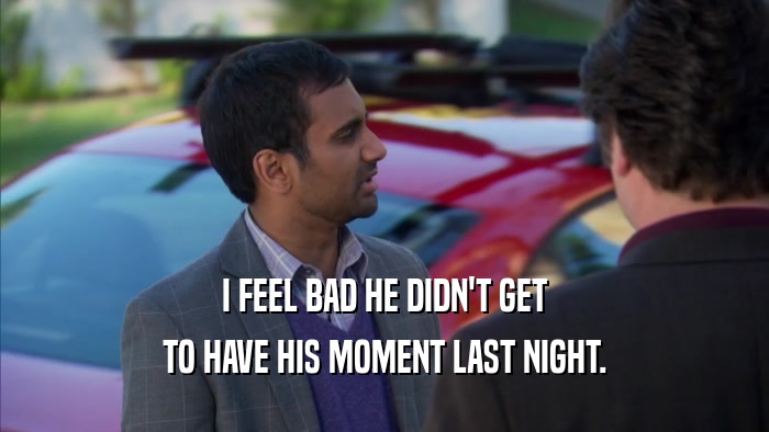 I FEEL BAD HE DIDN'T GET TO HAVE HIS MOMENT LAST NIGHT. 