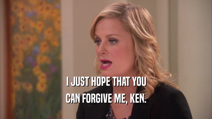 I JUST HOPE THAT YOU CAN FORGIVE ME, KEN. 