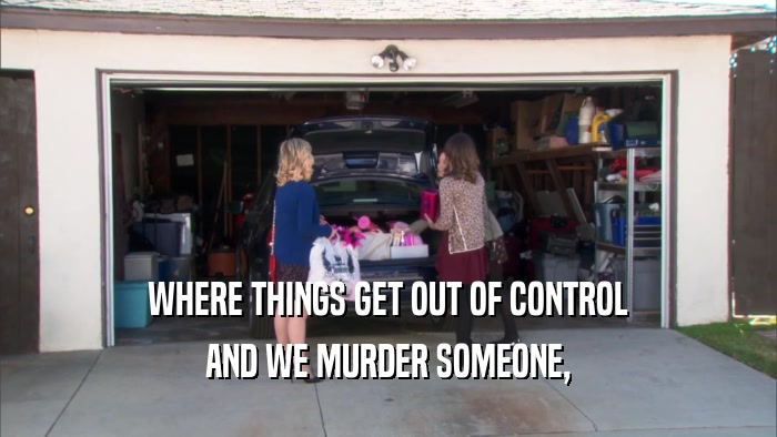 WHERE THINGS GET OUT OF CONTROL AND WE MURDER SOMEONE, 