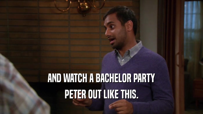 AND WATCH A BACHELOR PARTY PETER OUT LIKE THIS. 
