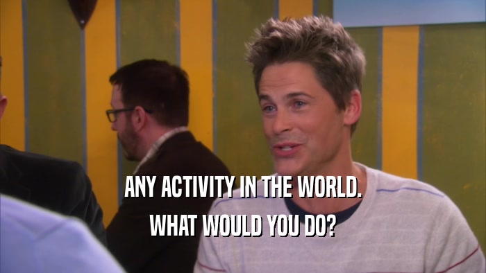 ANY ACTIVITY IN THE WORLD. WHAT WOULD YOU DO? 