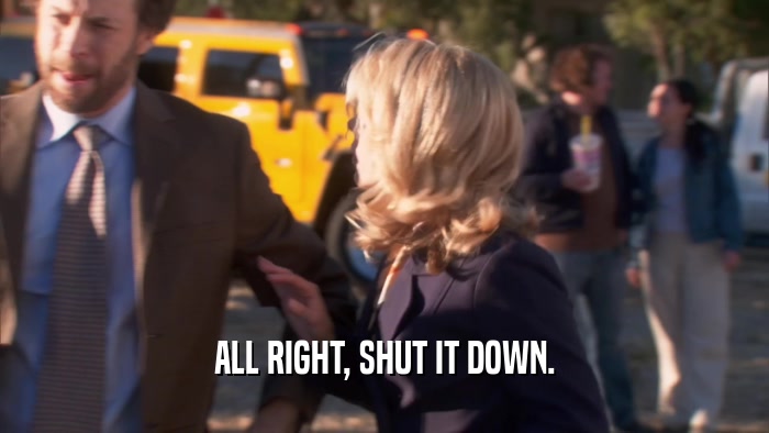 ALL RIGHT, SHUT IT DOWN.  