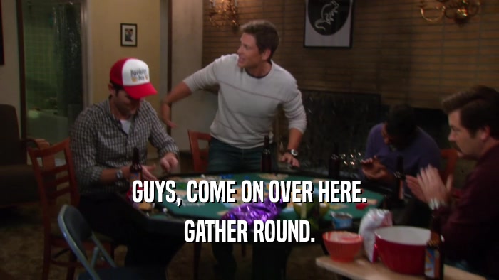 GUYS, COME ON OVER HERE. GATHER ROUND. 
