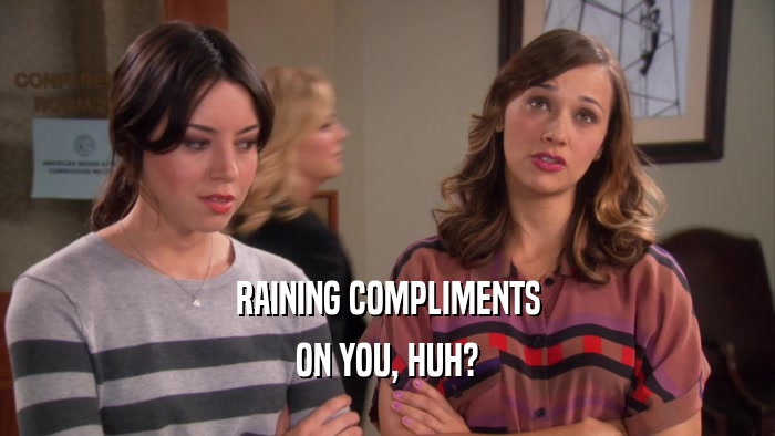 RAINING COMPLIMENTS ON YOU, HUH? 