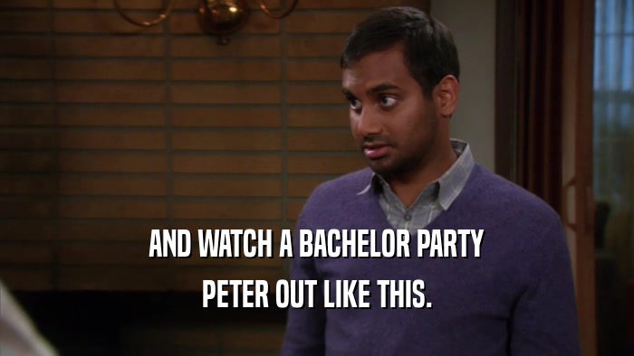 AND WATCH A BACHELOR PARTY PETER OUT LIKE THIS. 