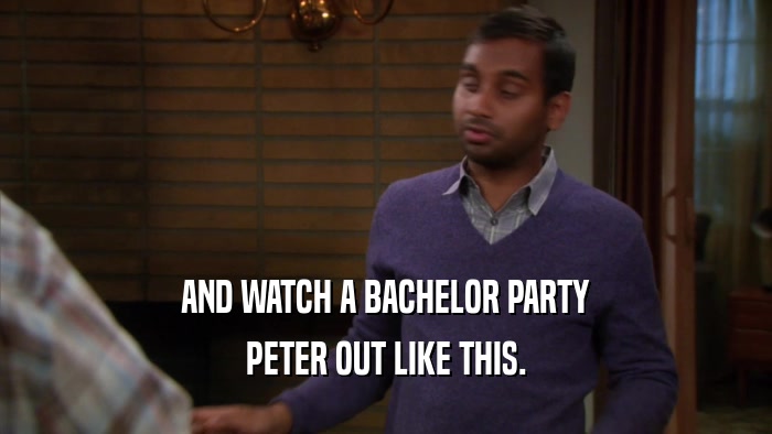 AND WATCH A BACHELOR PARTY PETER OUT LIKE THIS. 