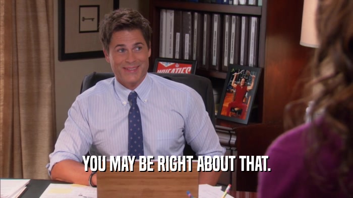 YOU MAY BE RIGHT ABOUT THAT.  