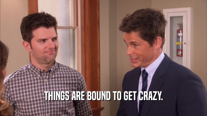THINGS ARE BOUND TO GET CRAZY.  