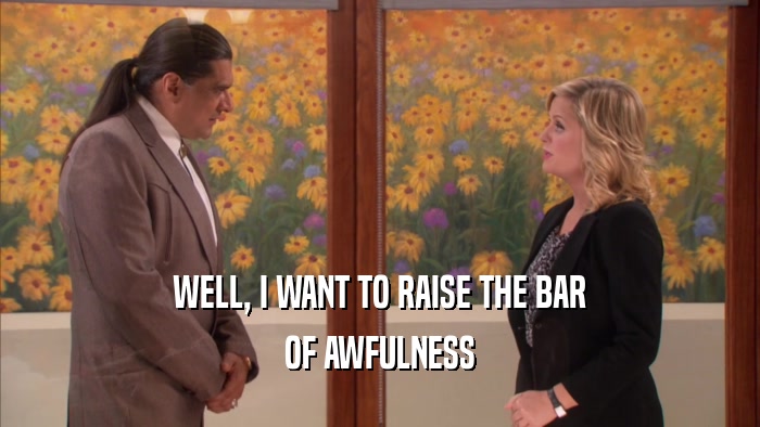 WELL, I WANT TO RAISE THE BAR OF AWFULNESS 