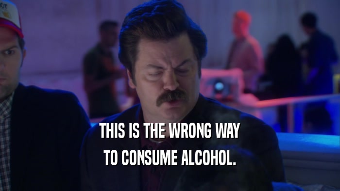 THIS IS THE WRONG WAY TO CONSUME ALCOHOL. 