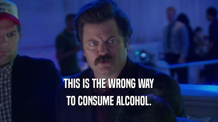 THIS IS THE WRONG WAY TO CONSUME ALCOHOL. 