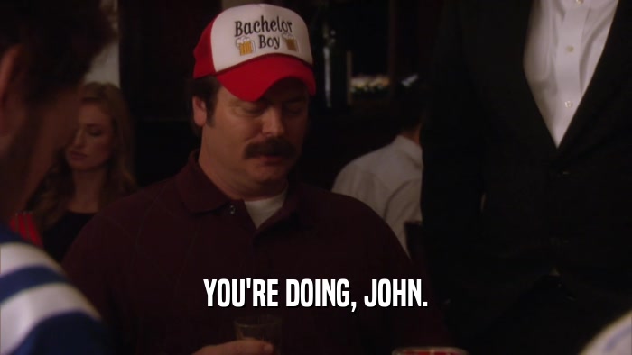 YOU'RE DOING, JOHN.  