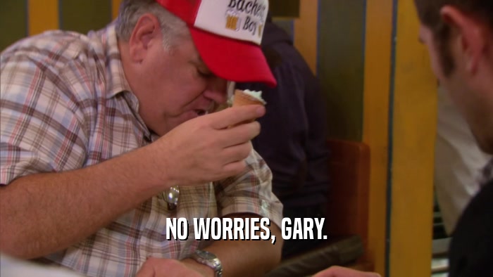 NO WORRIES, GARY.  