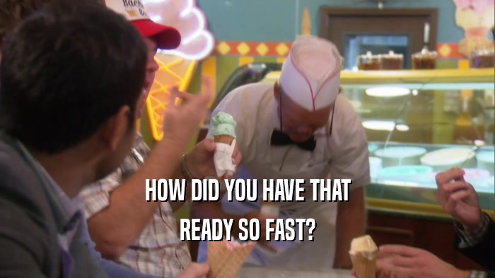 HOW DID YOU HAVE THAT READY SO FAST? 