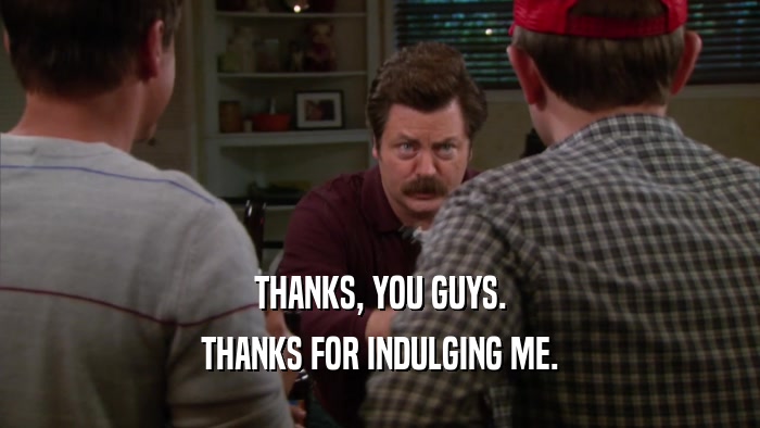 THANKS, YOU GUYS. THANKS FOR INDULGING ME. 