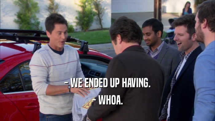 - WE ENDED UP HAVING. - WHOA. 