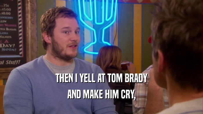 THEN I YELL AT TOM BRADY AND MAKE HIM CRY, 