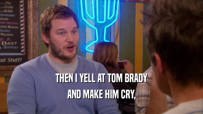 THEN I YELL AT TOM BRADY AND MAKE HIM CRY, 