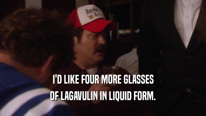I'D LIKE FOUR MORE GLASSES OF LAGAVULIN IN LIQUID FORM. 