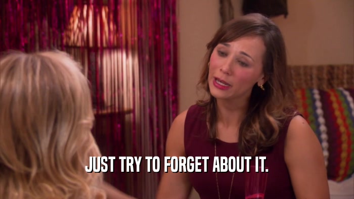 JUST TRY TO FORGET ABOUT IT.  
