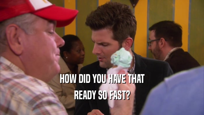 HOW DID YOU HAVE THAT READY SO FAST? 