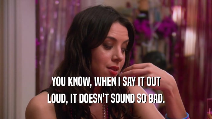 YOU KNOW, WHEN I SAY IT OUT LOUD, IT DOESN'T SOUND SO BAD. 