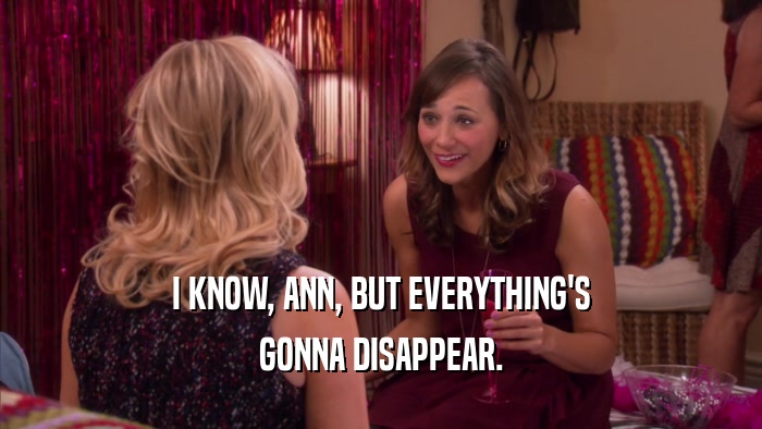 I KNOW, ANN, BUT EVERYTHING'S GONNA DISAPPEAR. 