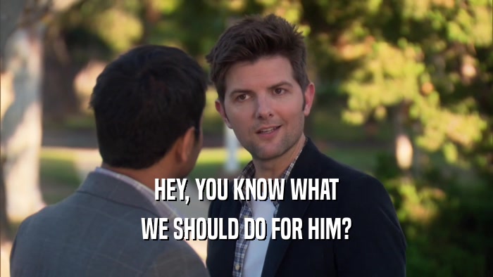 HEY, YOU KNOW WHAT WE SHOULD DO FOR HIM? 