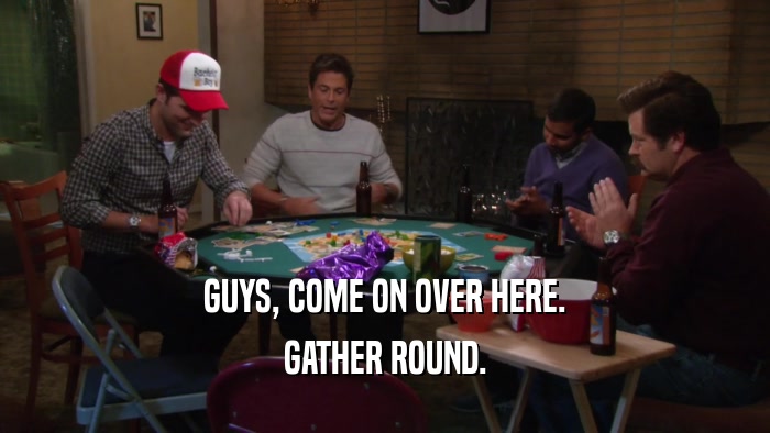 GUYS, COME ON OVER HERE. GATHER ROUND. 