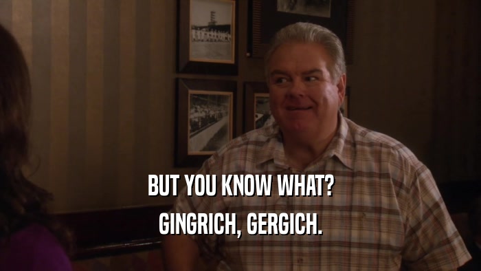 BUT YOU KNOW WHAT? GINGRICH, GERGICH. 