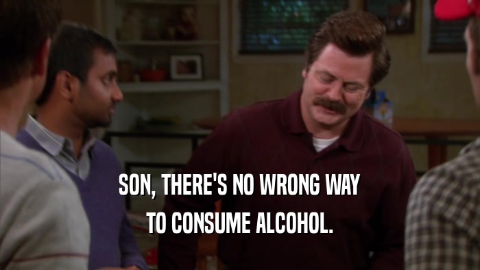 SON, THERE'S NO WRONG WAY TO CONSUME ALCOHOL. 