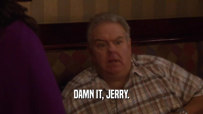 DAMN IT, JERRY.  