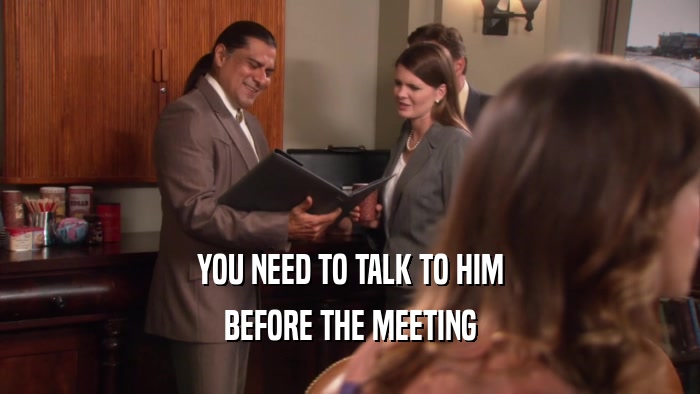 YOU NEED TO TALK TO HIM
 BEFORE THE MEETING
 