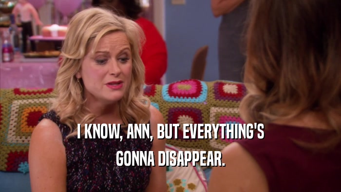 I KNOW, ANN, BUT EVERYTHING'S GONNA DISAPPEAR. 