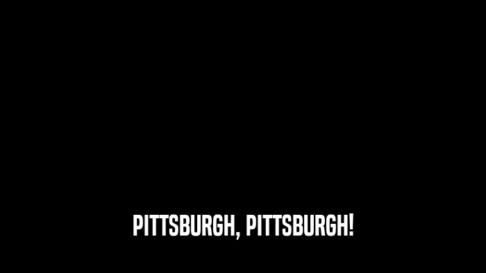 PITTSBURGH, PITTSBURGH!  