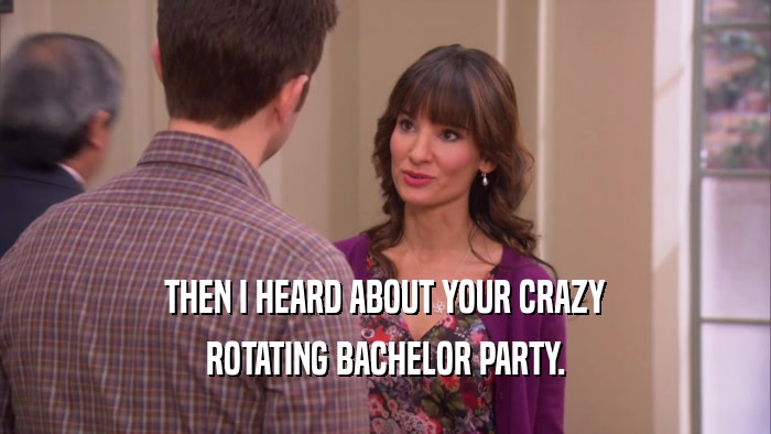 THEN I HEARD ABOUT YOUR CRAZY ROTATING BACHELOR PARTY. 