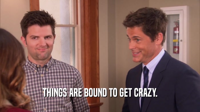 THINGS ARE BOUND TO GET CRAZY.  