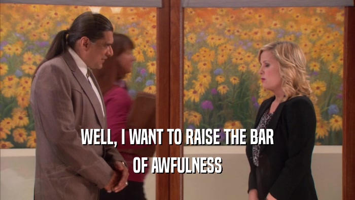 WELL, I WANT TO RAISE THE BAR OF AWFULNESS 