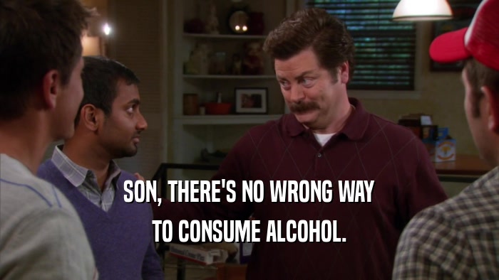 SON, THERE'S NO WRONG WAY TO CONSUME ALCOHOL. 