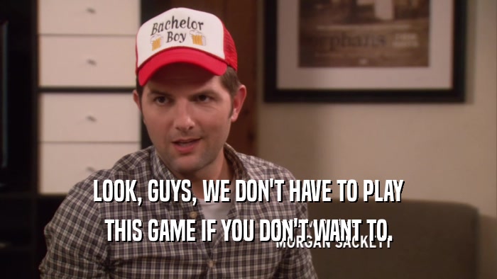LOOK, GUYS, WE DON'T HAVE TO PLAY THIS GAME IF YOU DON'T WANT TO. 