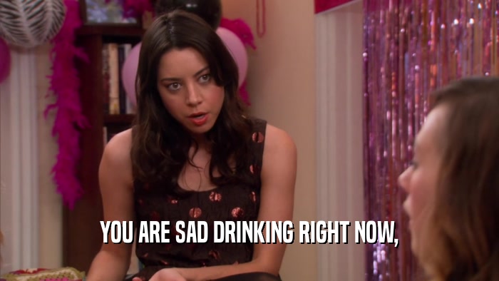YOU ARE SAD DRINKING RIGHT NOW,  