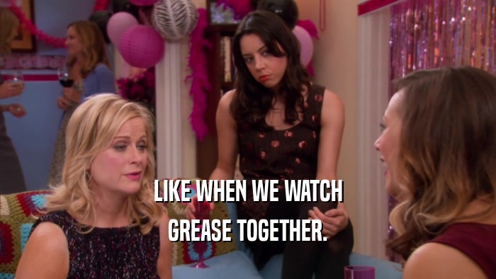 LIKE WHEN WE WATCH GREASE TOGETHER. 