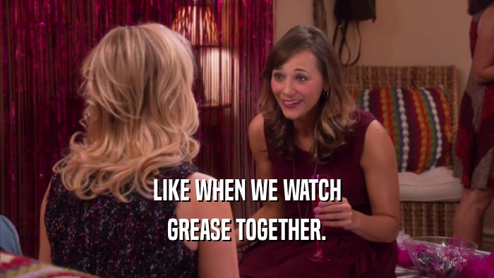 LIKE WHEN WE WATCH GREASE TOGETHER. 